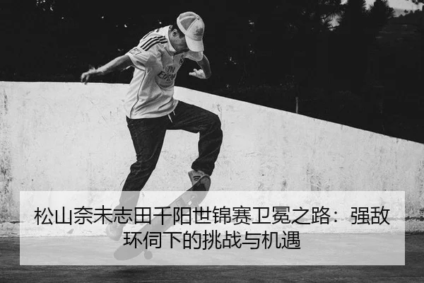 松山奈未志田千阳世锦赛卫冕之路：强敌环伺下的挑战与机遇